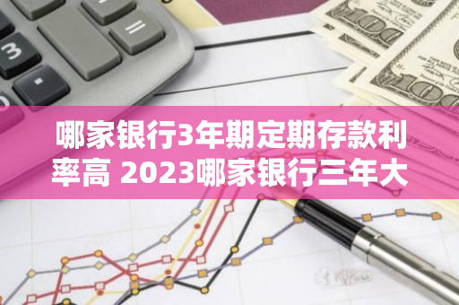 哪家银行3年期定期存款利率高 2023哪家银行三年大额存款利率高