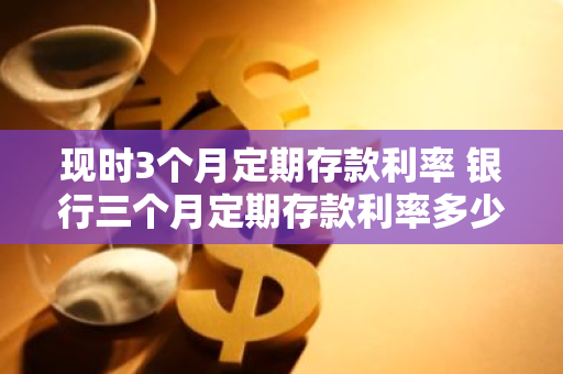 现时3个月定期存款利率 银行三个月定期存款利率多少