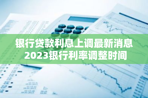 银行贷款利息上调最新消息 2023银行利率调整时间