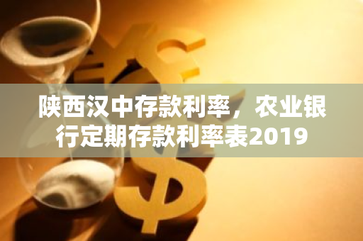 陕西汉中存款利率，农业银行定期存款利率表2019