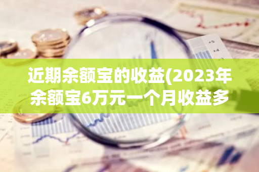 近期余额宝的收益(2023年余额宝6万元一个月收益多少)