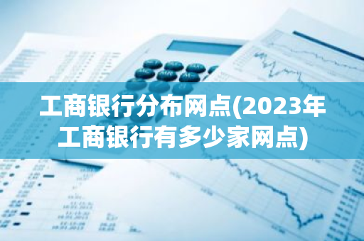 工商银行分布网点(2023年工商银行有多少家网点)