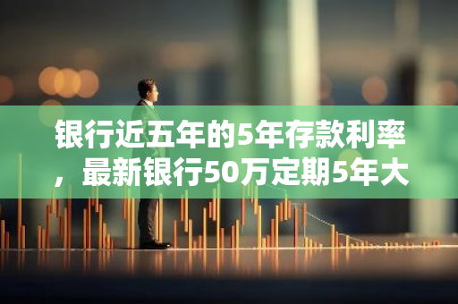 银行近五年的5年存款利率，最新银行50万定期5年大额存款利率