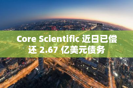 Core Scientific 近日已偿还 2.67 亿美元债务