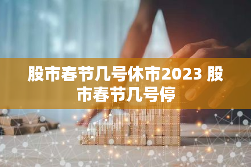 股市春节几号休市2023 股市春节几号停