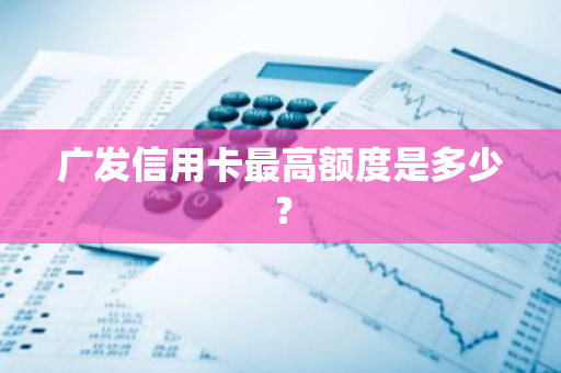 广发信用卡最高额度是多少？