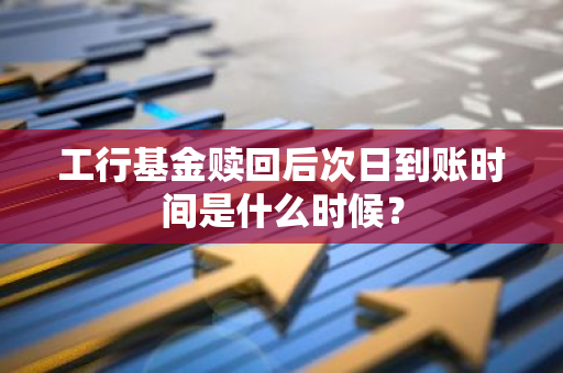 工行基金赎回后次日到账时间是什么时候？