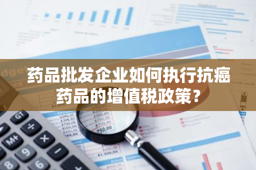 药品批发企业如何执行抗癌药品的增值税政策？