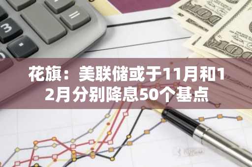 花旗：美联储或于11月和12月分别降息50个基点