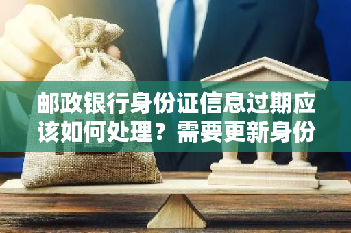 邮政银行身份证信息过期应该如何处理？需要更新身份证信息吗？