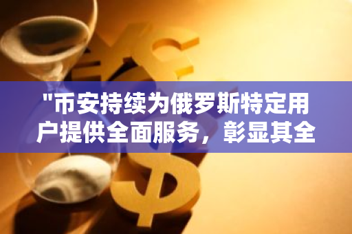 "币安持续为俄罗斯特定用户提供全面服务，彰显其全球业务扩展的决心"