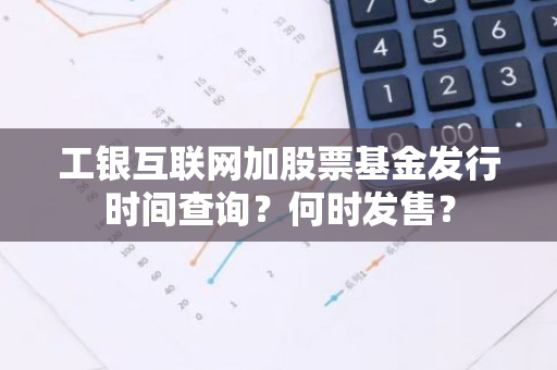 工银互联网加股票基金发行时间查询？何时发售？