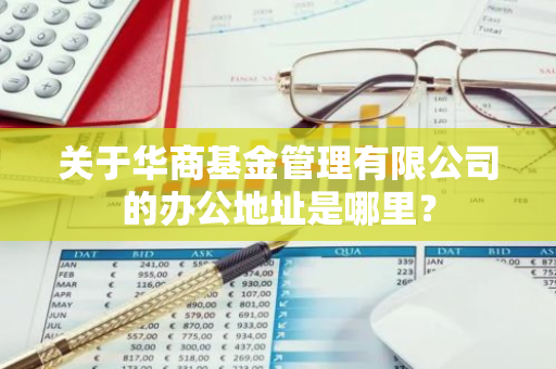 关于华商基金管理有限公司的办公地址是哪里？