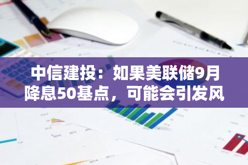 中信建投：如果美联储9月降息50基点，可能会引发风险资产的抛售潮