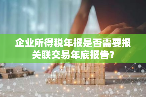 企业所得税年报是否需要报关联交易年底报告？