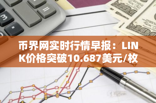 币界网实时行情早报：LINK价格突破10.687美元/枚，日内涨3.51%