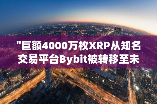 "巨额4000万枚XRP从知名交易平台Bybit被转移至未知钱包：引发市场关注与猜测"