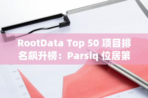 RootData Top 50 项目排名飙升榜：Parsiq 位居第一，HSK 排名第二