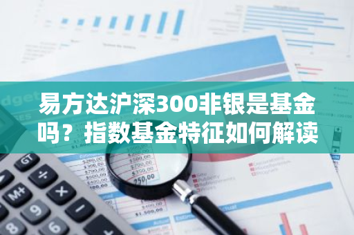 易方达沪深300非银是基金吗？指数基金特征如何解读？