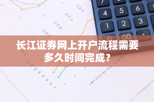 长江证券网上开户流程需要多久时间完成？