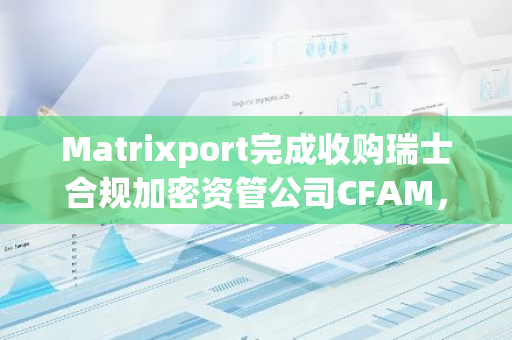 Matrixport完成收购瑞士合规加密资管公司CFAM，进一步巩固其在全球加密货币市场的领导地位