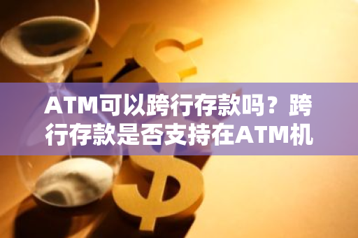 ATM可以跨行存款吗？跨行存款是否支持在ATM机上进行？