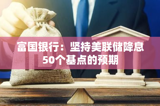 富国银行：坚持美联储降息50个基点的预期