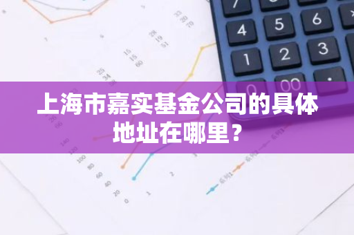 上海市嘉实基金公司的具体地址在哪里？