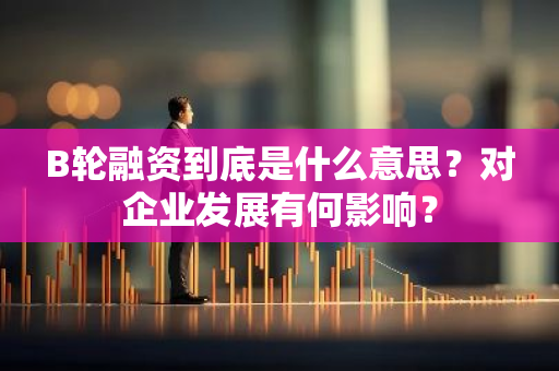 B轮融资到底是什么意思？对企业发展有何影响？