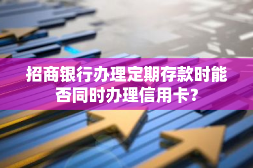 招商银行办理定期存款时能否同时办理信用卡？