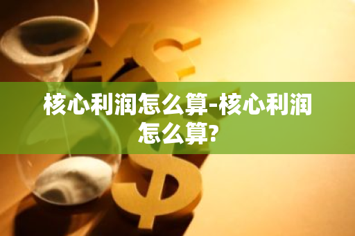 核心利润怎么算-核心利润怎么算?