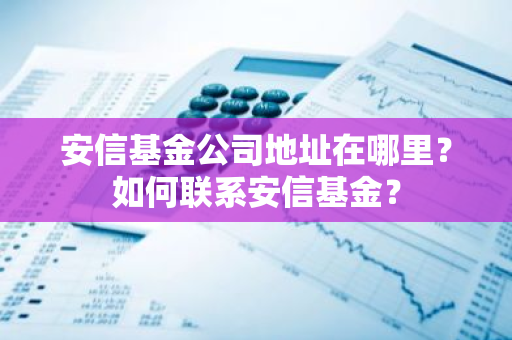 安信基金公司地址在哪里？如何联系安信基金？