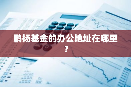 鹏扬基金的办公地址在哪里？