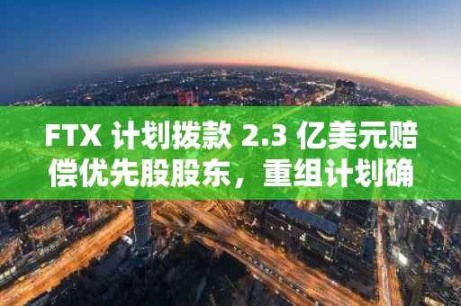 FTX 计划拨款 2.3 亿美元赔偿优先股股东，重组计划确认听证会将于 10 月 7 日进行