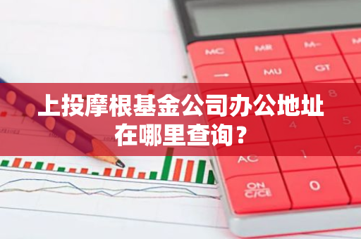 上投摩根基金公司办公地址在哪里查询？