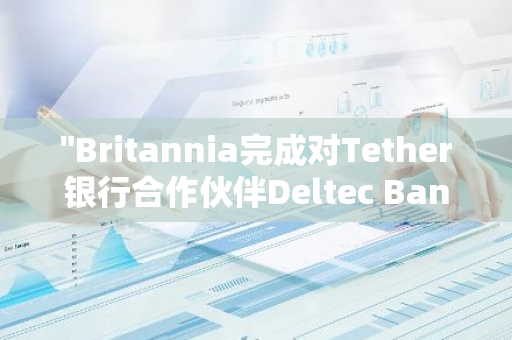 "Britannia完成对Tether银行合作伙伴Deltec Bank的收购，扩大金融业务版图"