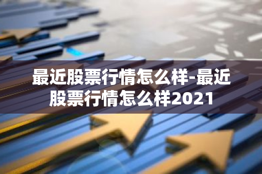 最近股票行情怎么样-最近股票行情怎么样2021