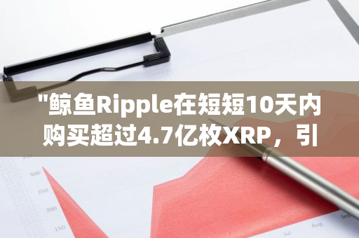 "鲸鱼Ripple在短短10天内购买超过4.7亿枚XRP，引发市场热议与关注"