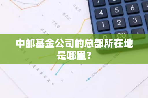 中邮基金公司的总部所在地是哪里？