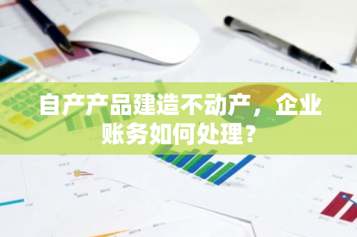 自产产品建造不动产，企业账务如何处理？