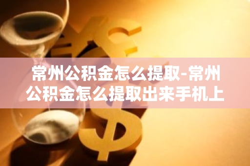 常州公积金怎么提取-常州公积金怎么提取出来手机上操作