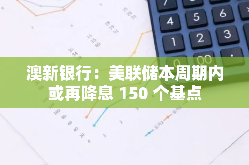 澳新银行：美联储本周期内或再降息 150 个基点