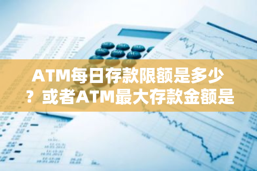 ATM每日存款限额是多少？或者ATM最大存款金额是多少？