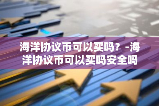 海洋协议币可以买吗？-海洋协议币可以买吗安全吗