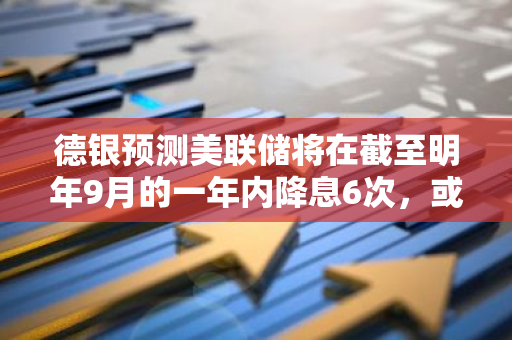 德银预测美联储将在截至明年9月的一年内降息6次，或引发市场波动