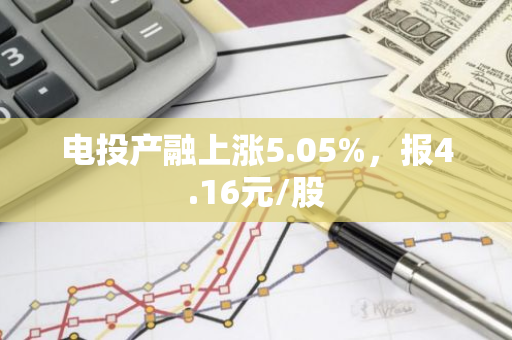 电投产融上涨5.05%，报4.16元/股