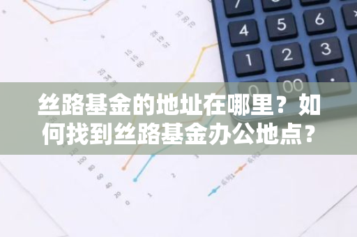 丝路基金的地址在哪里？如何找到丝路基金办公地点？