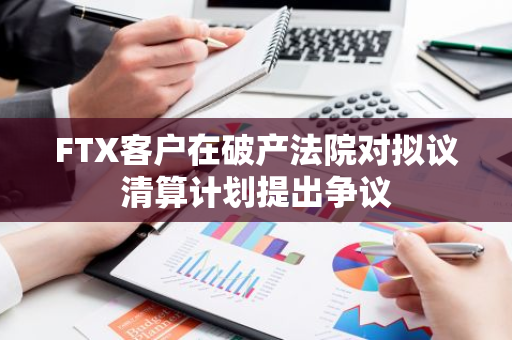 FTX客户在破产法院对拟议清算计划提出争议