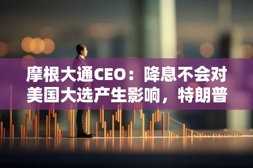 摩根大通CEO：降息不会对美国大选产生影响，特朗普可能带来更多不确定性