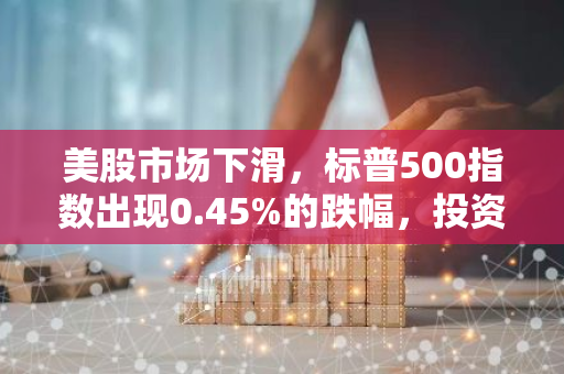 美股市场下滑，标普500指数出现0.45%的跌幅，投资者信心受挫